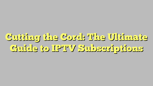 Cutting the Cord: The Ultimate Guide to IPTV Subscriptions